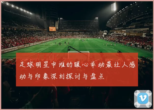 足球明星中谁的暖心举动最让人感动与印象深刻探讨与盘点