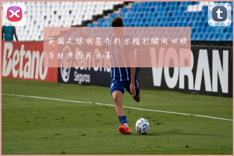 英国足球明星乔科尔精彩瞬间回顾与经典图片分享