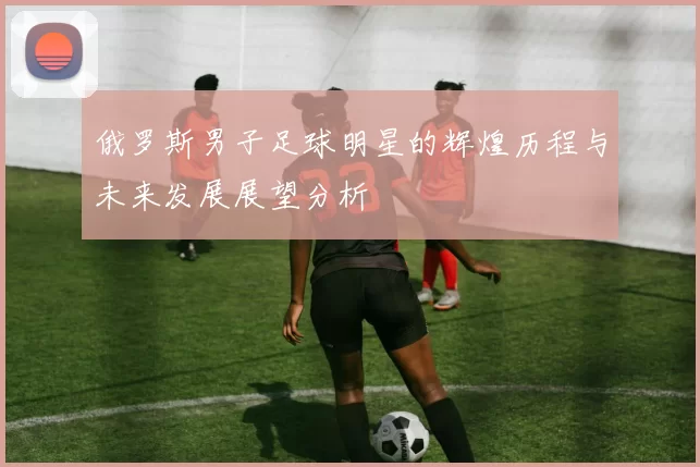 俄罗斯男子足球明星的辉煌历程与未来发展展望分析