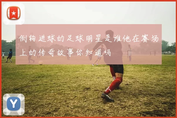 倒钩进球的足球明星是谁他在赛场上的传奇故事你知道吗