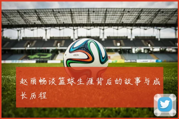 赵丽畅谈篮球生涯背后的故事与成长历程