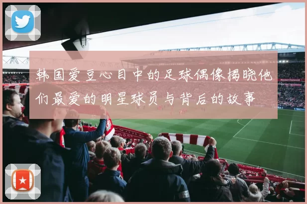 韩国爱豆心目中的足球偶像揭晓他们最爱的明星球员与背后的故事
