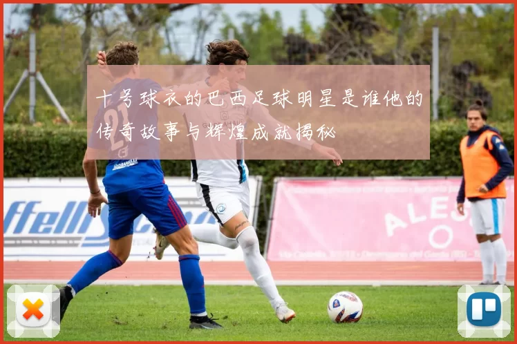 十号球衣的巴西足球明星是谁他的传奇故事与辉煌成就揭秘
