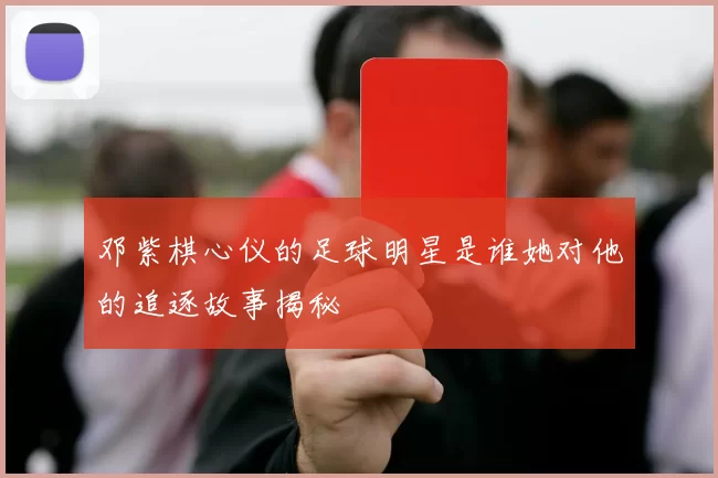 邓紫棋心仪的足球明星是谁她对他的追逐故事揭秘