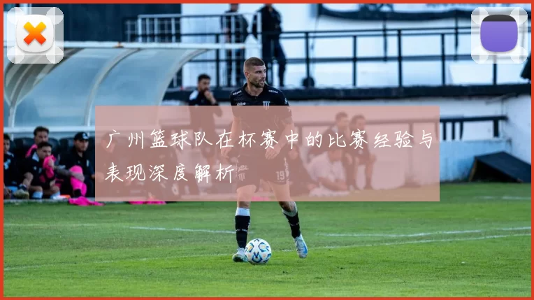 广州篮球队在杯赛中的比赛经验与表现深度解析