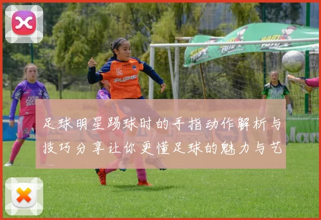 足球明星踢球时的手指动作解析与技巧分享让你更懂足球的魅力与艺术