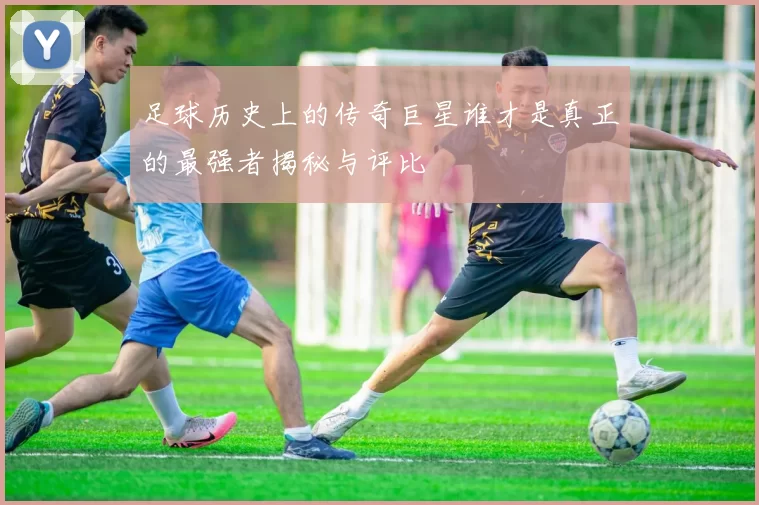 足球历史上的传奇巨星谁才是真正的最强者揭秘与评比