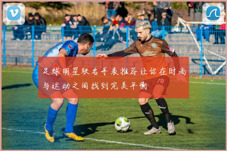 足球明星联名手表推荐让你在时尚与运动之间找到完美平衡