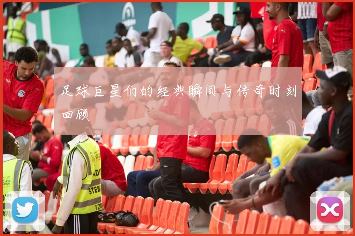 足球巨星们的经典瞬间与传奇时刻回顾