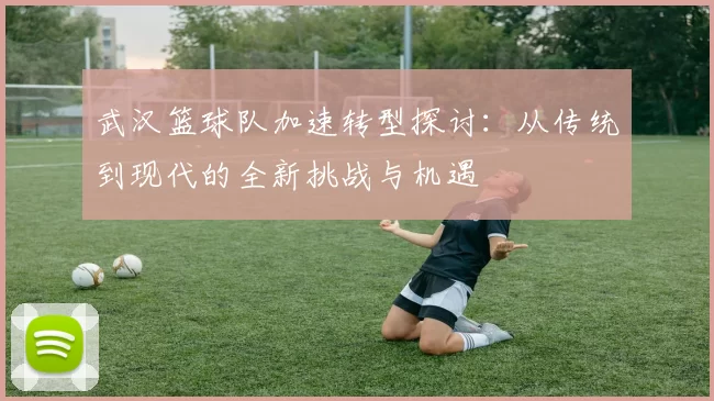 武汉篮球队加速转型探讨：从传统到现代的全新挑战与机遇