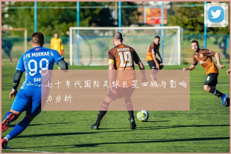 七十年代国际足球巨星回顾与影响力分析