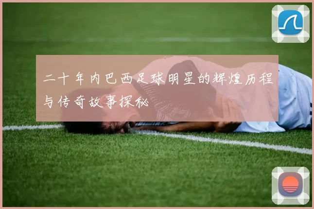 二十年内巴西足球明星的辉煌历程与传奇故事探秘