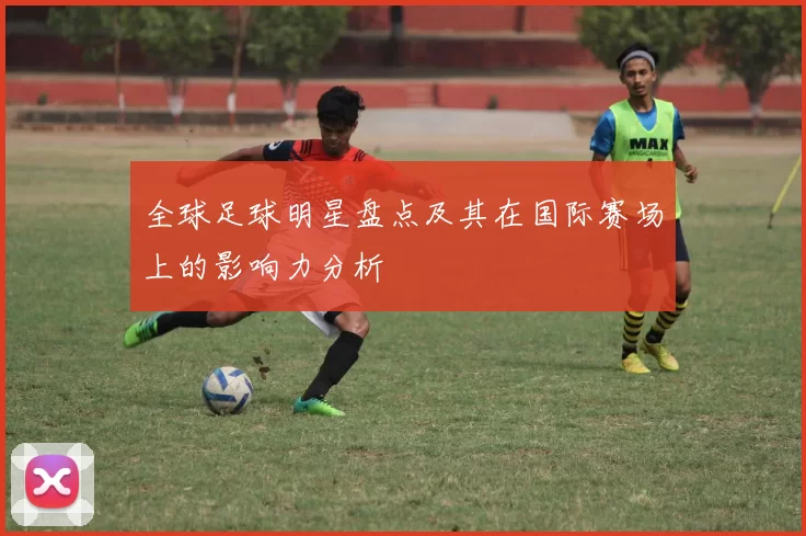全球足球明星盘点及其在国际赛场上的影响力分析