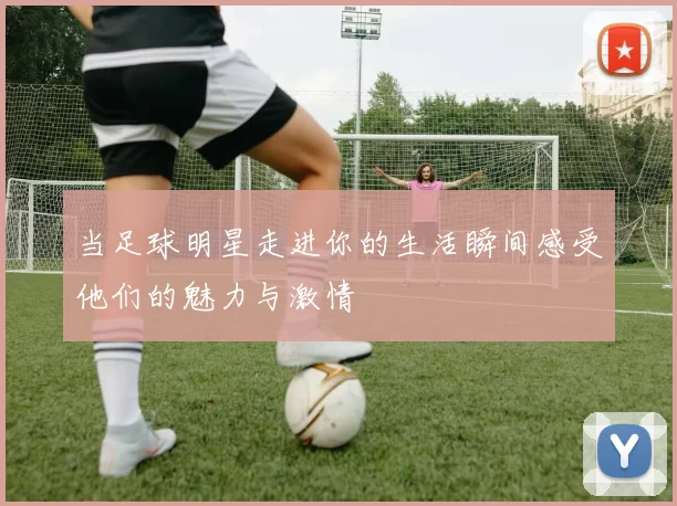 当足球明星走进你的生活瞬间感受他们的魅力与激情