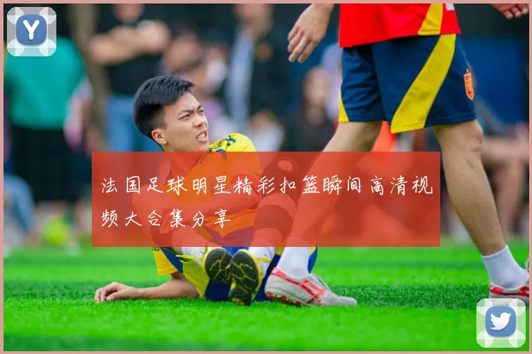 法国足球明星精彩扣篮瞬间高清视频大合集分享