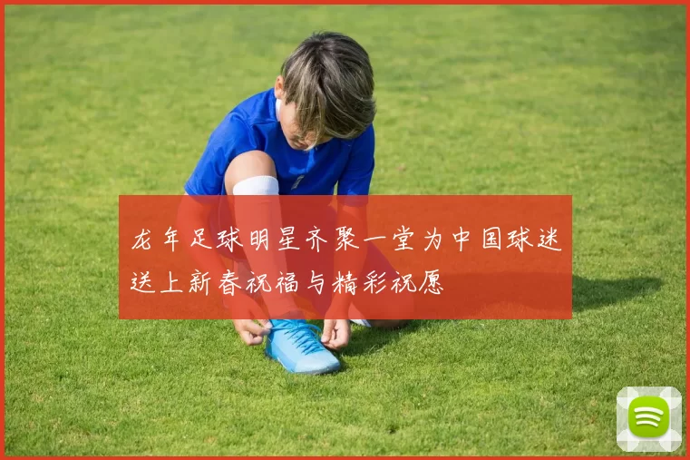 龙年足球明星齐聚一堂为中国球迷送上新春祝福与精彩祝愿