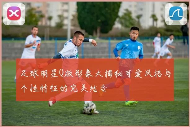 足球明星Q版形象大揭秘可爱风格与个性特征的完美结合