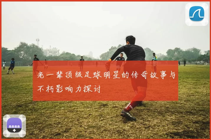 老一辈顶级足球明星的传奇故事与不朽影响力探讨