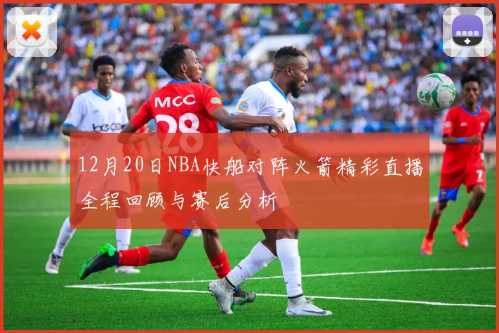12月20日NBA快船对阵火箭精彩直播全程回顾与赛后分析