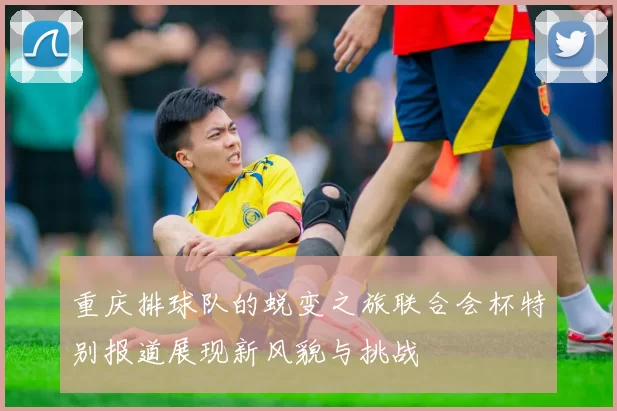 重庆排球队的蜕变之旅联合会杯特别报道展现新风貌与挑战