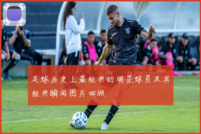 足球历史上最经典的明星球员及其经典瞬间图片回顾