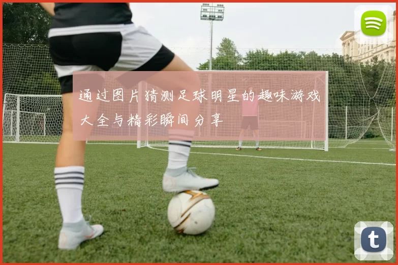通过图片猜测足球明星的趣味游戏大全与精彩瞬间分享