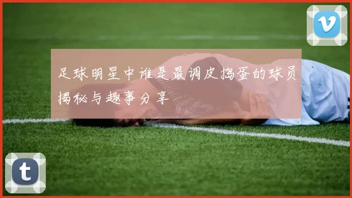 足球明星中谁是最调皮捣蛋的球员揭秘与趣事分享