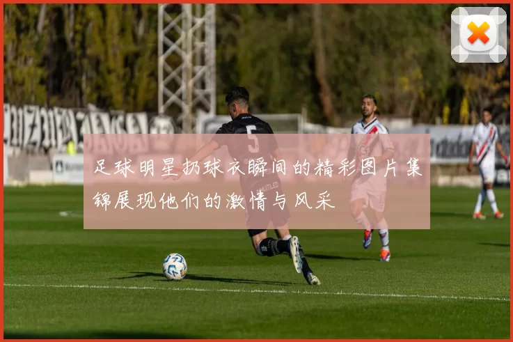 足球明星扔球衣瞬间的精彩图片集锦展现他们的激情与风采