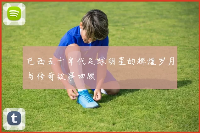 巴西五十年代足球明星的辉煌岁月与传奇故事回顾