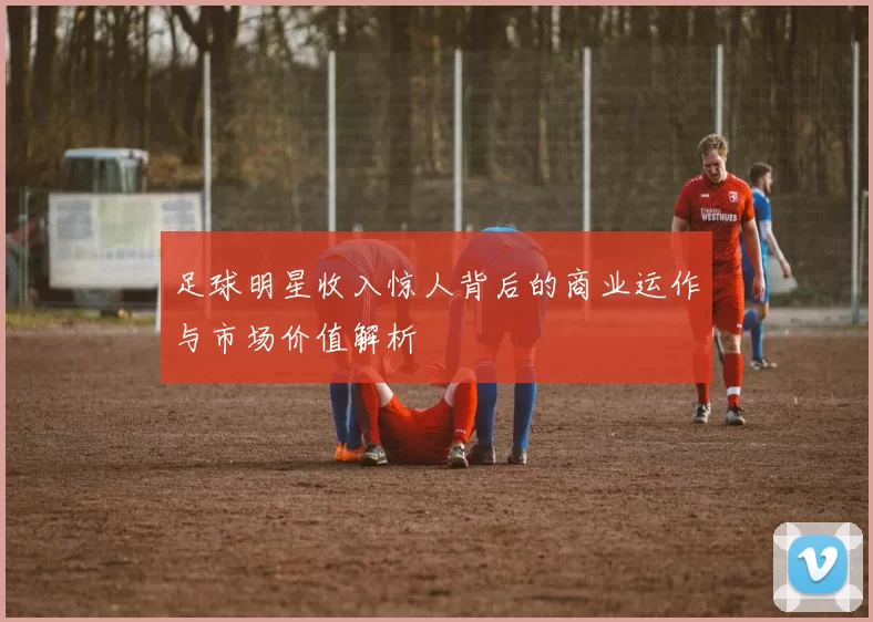 足球明星收入惊人背后的商业运作与市场价值解析