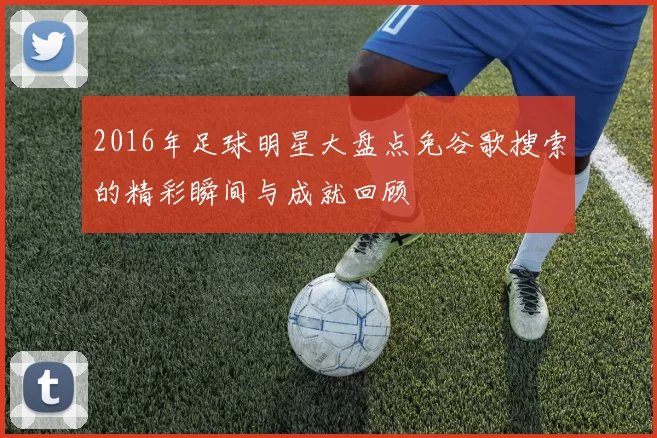 2016年足球明星大盘点免谷歌搜索的精彩瞬间与成就回顾