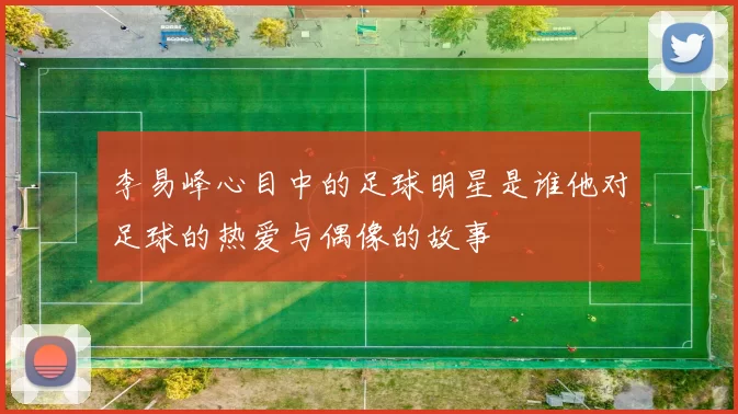 李易峰心目中的足球明星是谁他对足球的热爱与偶像的故事