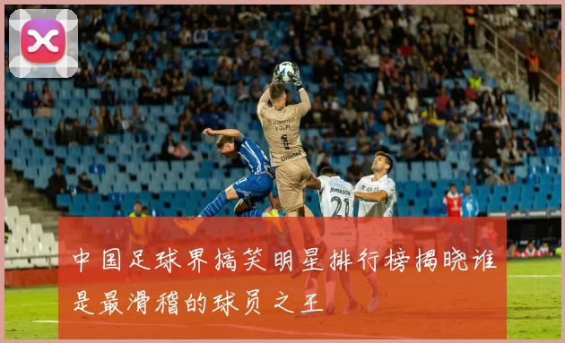中国足球界搞笑明星排行榜揭晓谁是最滑稽的球员之王