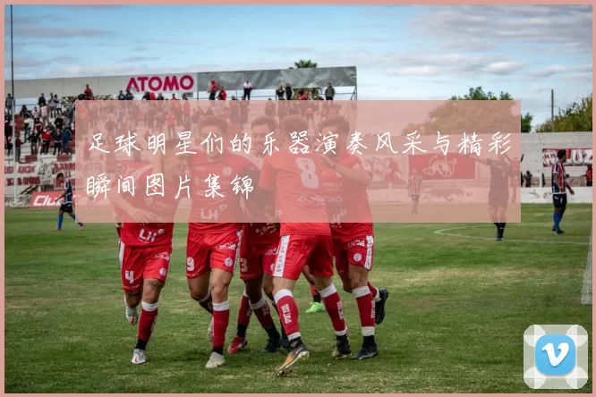 足球明星们的乐器演奏风采与精彩瞬间图片集锦