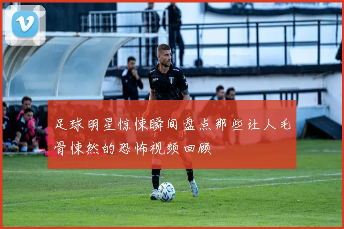 足球明星惊悚瞬间盘点那些让人毛骨悚然的恐怖视频回顾
