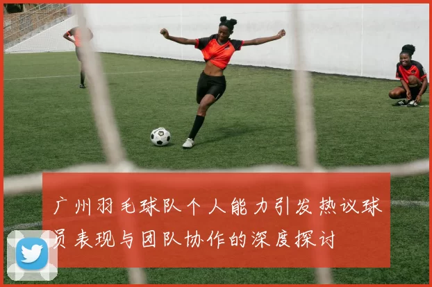 广州羽毛球队个人能力引发热议球员表现与团队协作的深度探讨
