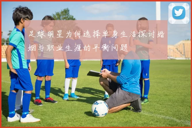 足球明星为何选择单身生活探讨婚姻与职业生涯的平衡问题