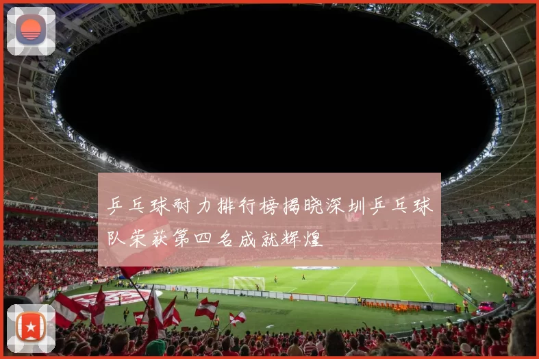 乒乓球耐力排行榜揭晓深圳乒乓球队荣获第四名成就辉煌