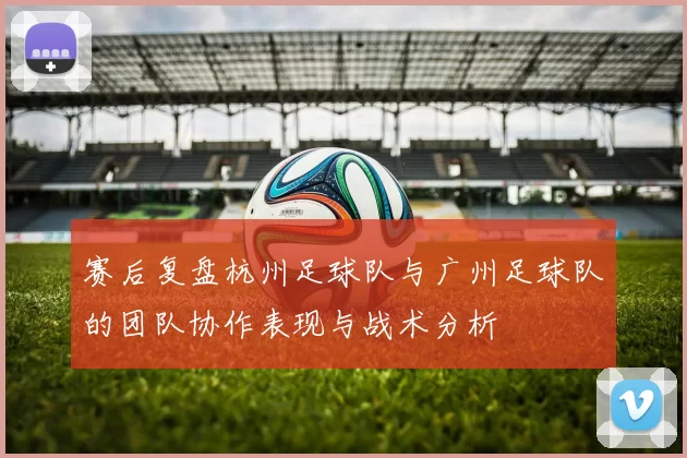 赛后复盘杭州足球队与广州足球队的团队协作表现与战术分析
