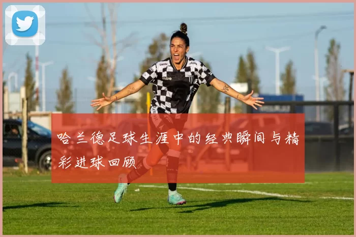 哈兰德足球生涯中的经典瞬间与精彩进球回顾