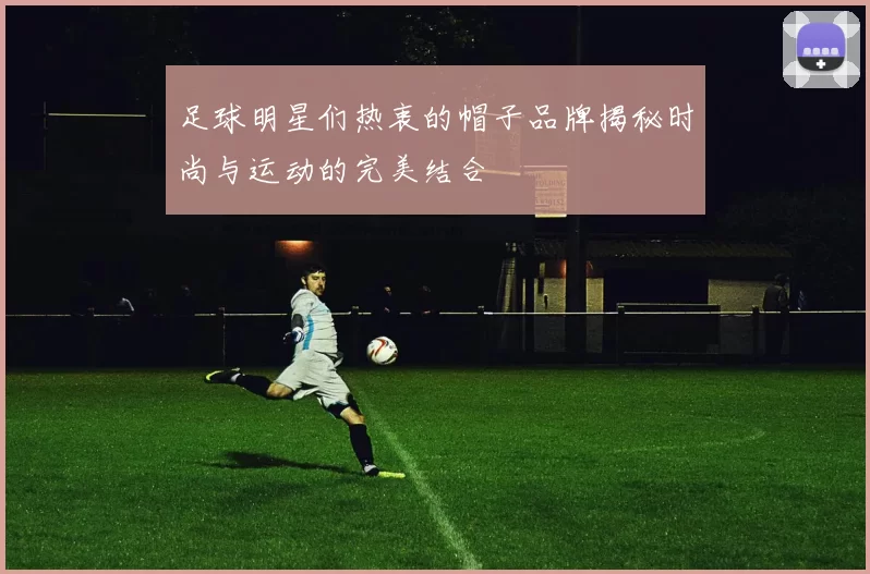 足球明星们热衷的帽子品牌揭秘时尚与运动的完美结合