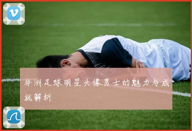 非洲足球明星头像男士的魅力与成就解析