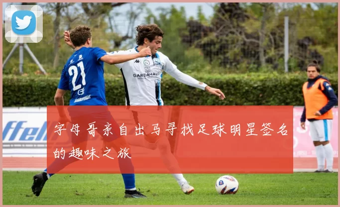 字母哥亲自出马寻找足球明星签名的趣味之旅