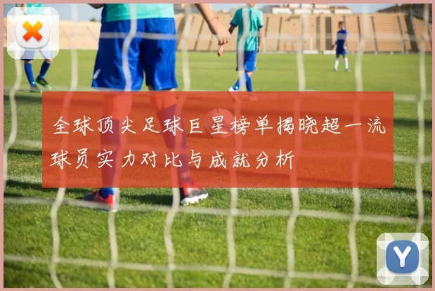 全球顶尖足球巨星榜单揭晓超一流球员实力对比与成就分析