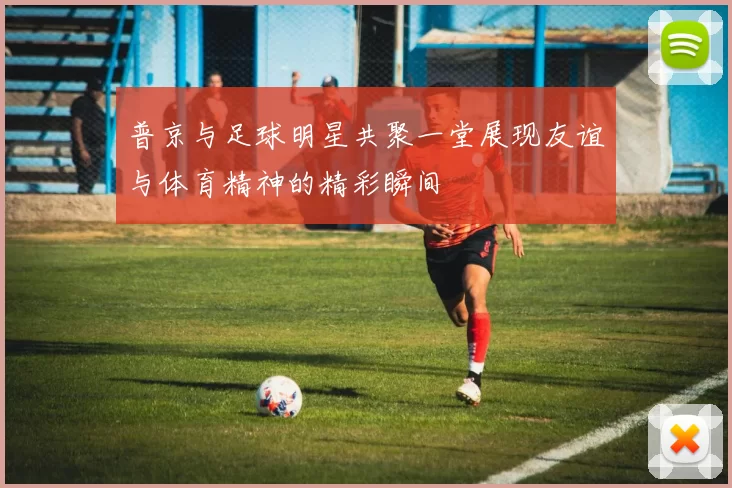 普京与足球明星共聚一堂展现友谊与体育精神的精彩瞬间