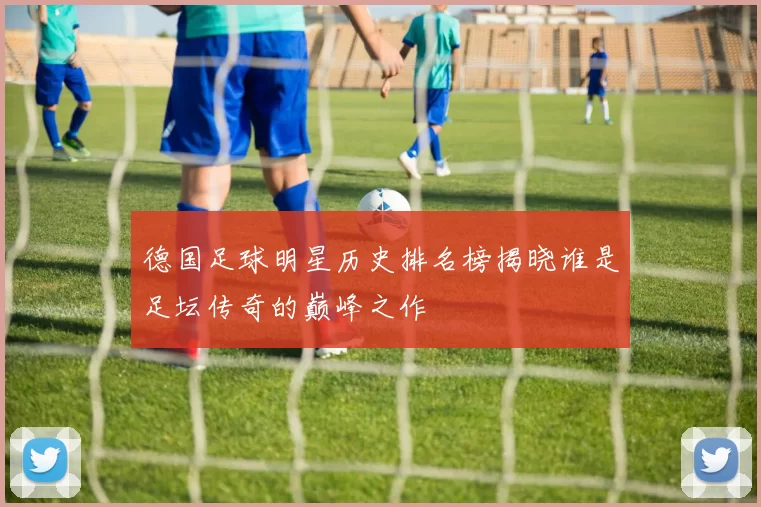 德国足球明星历史排名榜揭晓谁是足坛传奇的巅峰之作