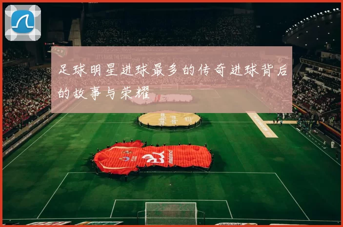 足球明星进球最多的传奇进球背后的故事与荣耀