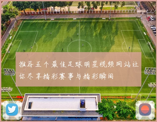 推荐五个最佳足球明星视频网站让你尽享精彩赛事与精彩瞬间