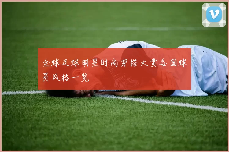全球足球明星时尚穿搭大赏各国球员风格一览