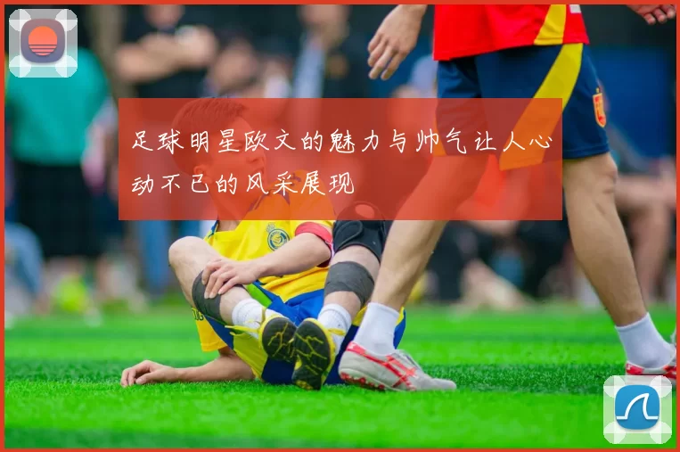 足球明星欧文的魅力与帅气让人心动不已的风采展现